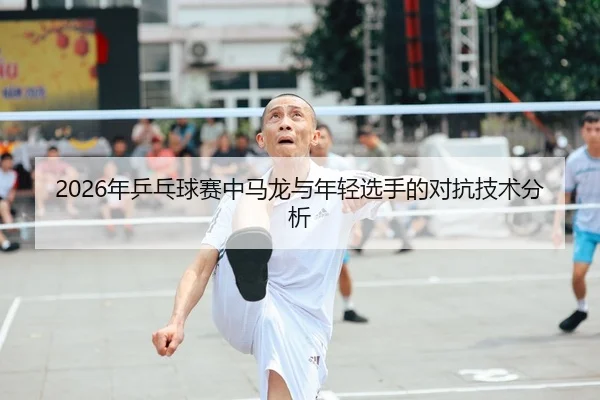 2026年乒乓球赛中马龙与年轻选手的对抗技术分析