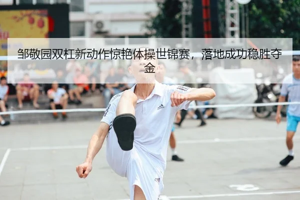 邹敬园双杠新动作惊艳体操世锦赛，落地成功稳胜夺金