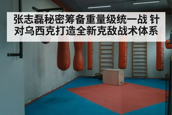 张志磊秘密筹备重量级统一战 针对乌西克打造全新克敌战术体系