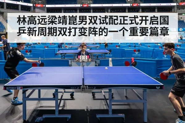 林高远梁靖崑男双试配正式开启国乒新周期双打变阵的一个重要篇章