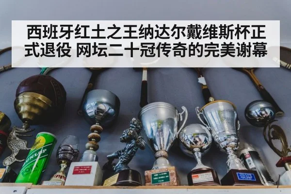 西班牙红土之王纳达尔戴维斯杯正式退役 网坛二十冠传奇的完美谢幕